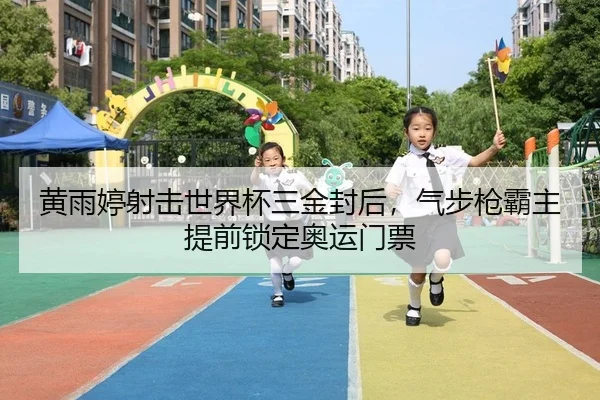 黄雨婷射击世界杯三金封后，气步枪霸主提前锁定奥运门票